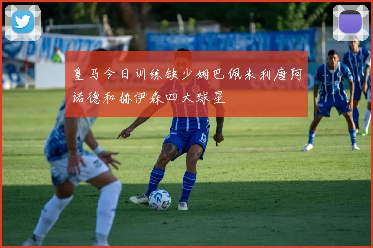 皇马今日训练缺少姆巴佩米利唐阿诺德和赫伊森四大球星