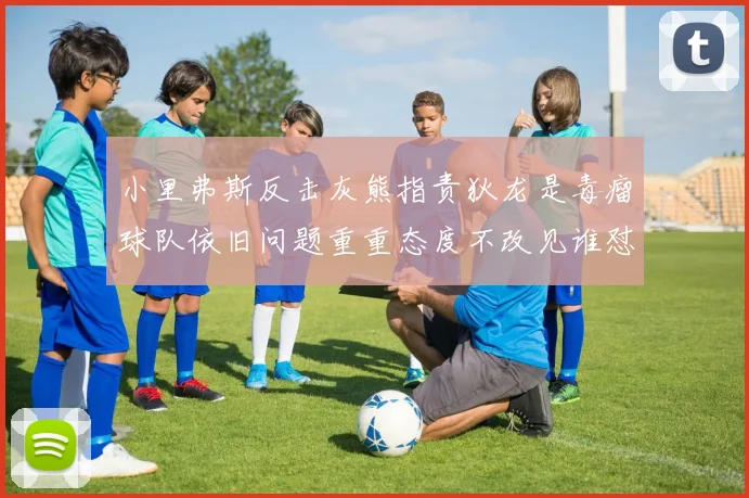 小里弗斯反击灰熊指责狄龙是毒瘤球队依旧问题重重态度不改见谁怼谁