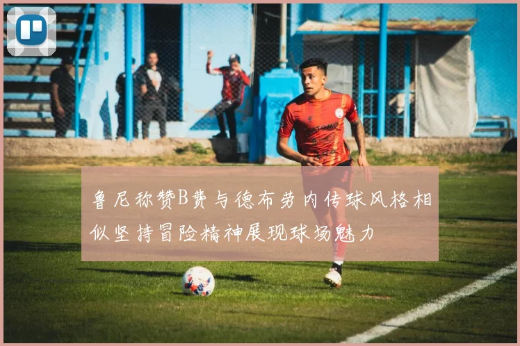 鲁尼称赞B费与德布劳内传球风格相似坚持冒险精神展现球场魅力