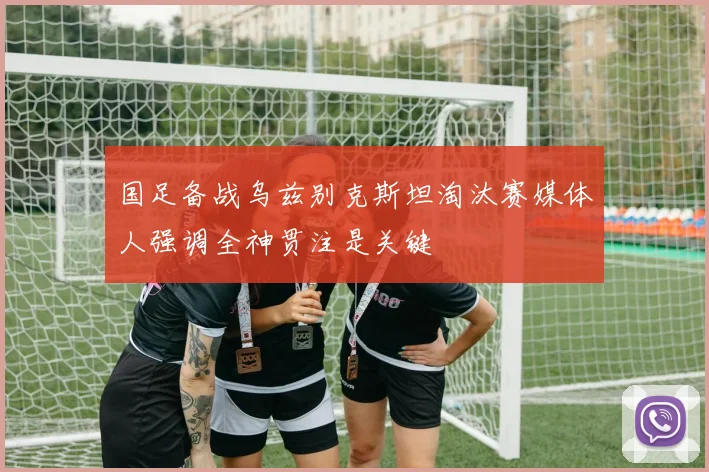 国足备战乌兹别克斯坦淘汰赛媒体人强调全神贯注是关键