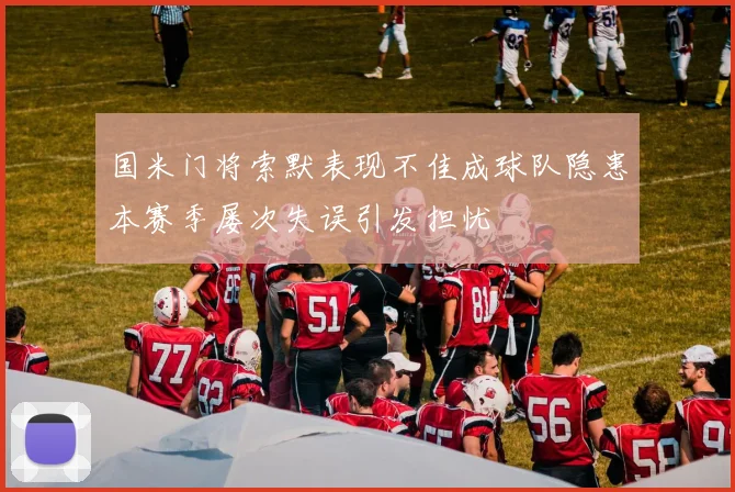 国米门将索默表现不佳成球队隐患本赛季屡次失误引发担忧