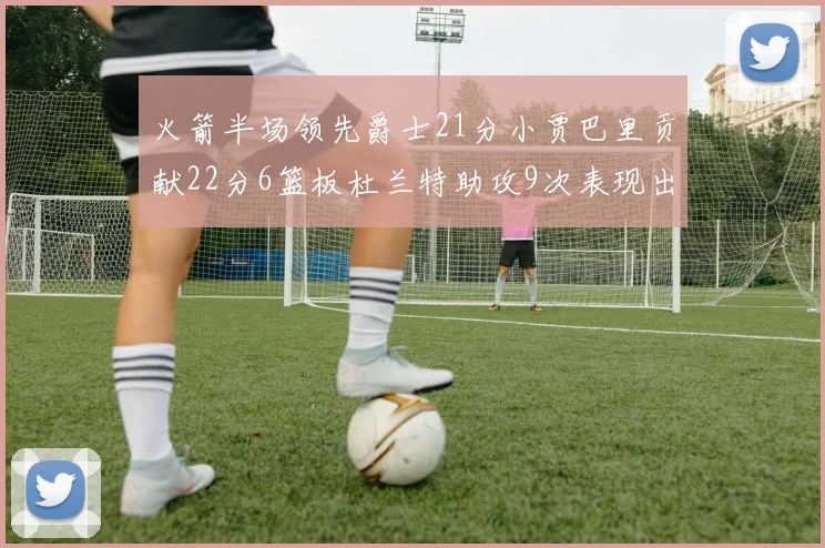火箭半场领先爵士21分小贾巴里贡献22分6篮板杜兰特助攻9次表现出色