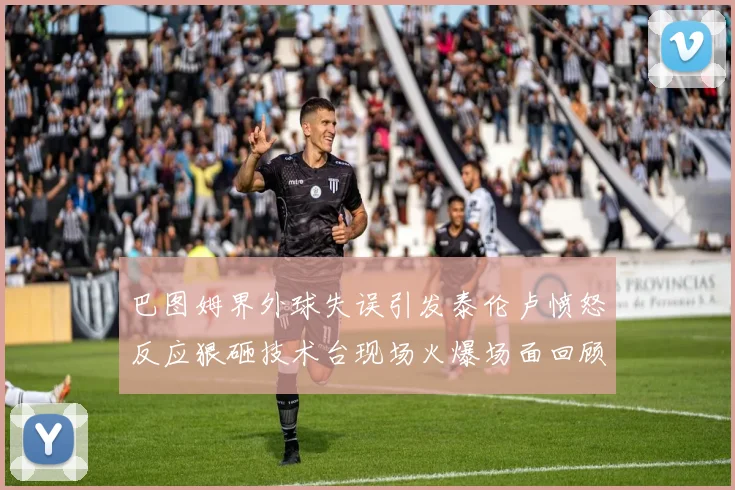 巴图姆界外球失误引发泰伦卢愤怒反应狠砸技术台现场火爆场面回顾