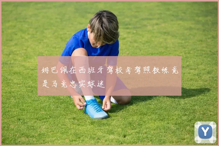 姆巴佩在西班牙驾校考驾照教练竟是马竞忠实球迷